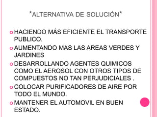 *ALTERNATIVA DE SOLUCIÓN*
 HACIENDO MÁS EFICIENTE EL TRANSPORTE
PUBLICO.
 AUMENTANDO MAS LAS AREAS VERDES Y
JARDINES
 DESARROLLANDO AGENTES QUIMICOS
COMO EL AEROSOL CON OTROS TIPOS DE
COMPUESTOS NO TAN PERJUDICIALES .
 COLOCAR PURIFICADORES DE AIRE POR
TODO EL MUNDO.
 MANTENER EL AUTOMOVIL EN BUEN
ESTADO.
 