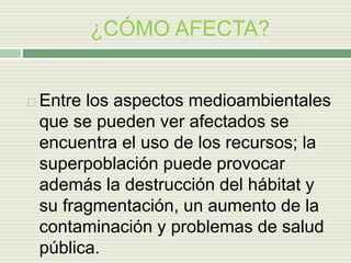 ¿CÓMO AFECTA?
 Entre los aspectos medioambientales
que se pueden ver afectados se
encuentra el uso de los recursos; la
superpoblación puede provocar
además la destrucción del hábitat y
su fragmentación, un aumento de la
contaminación y problemas de salud
pública.
 