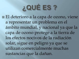  El deterioro a la capa de ozono, viene
a representar un problema en el
ámbito mundial, y nacional ya que la
capa de ozono protege a la tierra de
los efectos nocivos de la radiación
solar, sigue en peligro ya que se
utilizan comercialmente muchas
sustancias que la dañan.
 