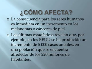  La consecuencia para los seres humanos
es inmediata en un incremento en los
melanomas o cánceres de piel.
 Las últimas estadísticas revelan que, por
ejemplo, en los EEUU se ha producido un
incremento de 5 000 casos anuales, en
una población que se encuentra
alrededor de los 220 millones de
habitantes.
 