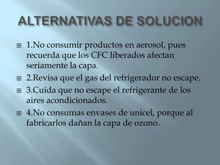  1.No consumir productos en aerosol, pues
recuerda que los CFC liberados afectan
seriamente la capa.
 2.Revisa que el gas del refrigerador no escape.
 3.Cuida que no escape el refrigerante de los
aires acondicionados.
 4.No consumas envases de unicel, porque al
fabricarlos dañan la capa de ozono.
 