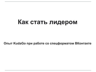 Как стать лидером
Опыт KudaGo при работе со спецформатом ВКонтакте
 