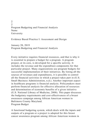 2
2
Program Budgeting and Financial Analysis
Name
University
Evidence Based Practice I: Assessment and Design
January 20, 2019
Program Budgeting and Financial Analysis
Every initiative requires financial resources, and that is why it
is essential to prepare a budget for a program. A program
project, at its core, is developed for a specific activity. It
includes the revenue and the expenditure components for that
particular project. Many organizations use program budgets for
successful implementation of their initiatives. By listing all the
sources of revenues and expenditures, it is possible to control
all the financial activities in which a project takes part in (U.S.
Small Business Administration, n.d.). Another important aspect
in healthcare programs is financial analysis. Policymakers must
perform financial analysis for effective allocation of resources
and determination of economic benefits of a given initiative
(U.S. National Library of Medicine, 2008). This paper discusses
the budgetary requirements and cost-effectiveness of a breast
awareness campaign among African American women in
Baltimore County Maryland.
Program Budget
A functional budgeting system, which deals with the inputs and
outputs of a program or a project is adopted for this breast
cancer awareness program among African American women in
 