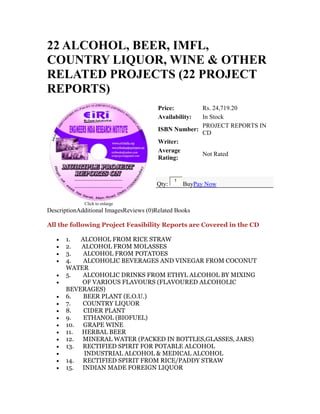 22 ALCOHOL, BEER, IMFL,
COUNTRY LIQUOR, WINE & OTHER
RELATED PROJECTS (22 PROJECT
REPORTS)
Click to enlarge
Price: Rs. 24,719.20
Availability: In Stock
ISBN Number:
PROJECT REPORTS IN
CD
Writer:
Average
Rating:
Not Rated
Qty:
1
BuyPay Now
DescriptionAdditional ImagesReviews (0)Related Books
All the following Project Feasibility Reports are Covered in the CD
• 1. ALCOHOL FROM RICE STRAW
• 2. ALCOHOL FROM MOLASSES
• 3. ALCOHOL FROM POTATOES
• 4. ALCOHOLIC BEVERAGES AND VINEGAR FROM COCONUT
WATER
• 5. ALCOHOLIC DRINKS FROM ETHYL ALCOHOL BY MIXING
• OF VARIOUS FLAVOURS (FLAVOURED ALCOHOLIC
BEVERAGES)
• 6. BEER PLANT (E.O.U.)
• 7. COUNTRY LIQUOR
• 8. CIDER PLANT
• 9. ETHANOL (BIOFUEL)
• 10. GRAPE WINE
• 11. HERBAL BEER
• 12. MINERAL WATER (PACKED IN BOTTLES,GLASSES, JARS)
• 13. RECTIFIED SPIRIT FOR POTABLE ALCOHOL
• INDUSTRIAL ALCOHOL & MEDICAL ALCOHOL
• 14. RECTIFIED SPIRIT FROM RICE/PADDY STRAW
• 15. INDIAN MADE FOREIGN LIQUOR
 
