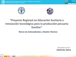 “Proyecto Regional en Educación Sanitaria e
Innovación tecnológica para la producción pecuaria
familiar”
Marco de Antecedentes y Diseño Técnico
Noviembre 2013
Querétaro, México
 