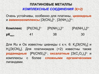ПЛАТИНОВЫЕ МЕТАЛЛЫ
           КОМПЛЕКСНЫЕ СОЕДИНЕНИЯ Э(+2)

Очень устойчивы, особенно для платины, цианидные
и амминокомплексы [Э(СN)4]2–, [Э(NH3)4]2+:

Комплекс    [Pt(CN)4]2–   [Pt(NH3)4]2+   [Pd(NH3)4]2+
рКнест        41              38               30


Для Ru и Os известны цианиды с к.ч. 6: К4[Э(CN)6] и
Н4[Э(CN)6]. Для платиноидов (+2) известны также
роданидные [Pt(CNS)4]2–, оксалатные [Э(C2O4)2]2– и
комплексы с более сложными органическими
лигандами.
 