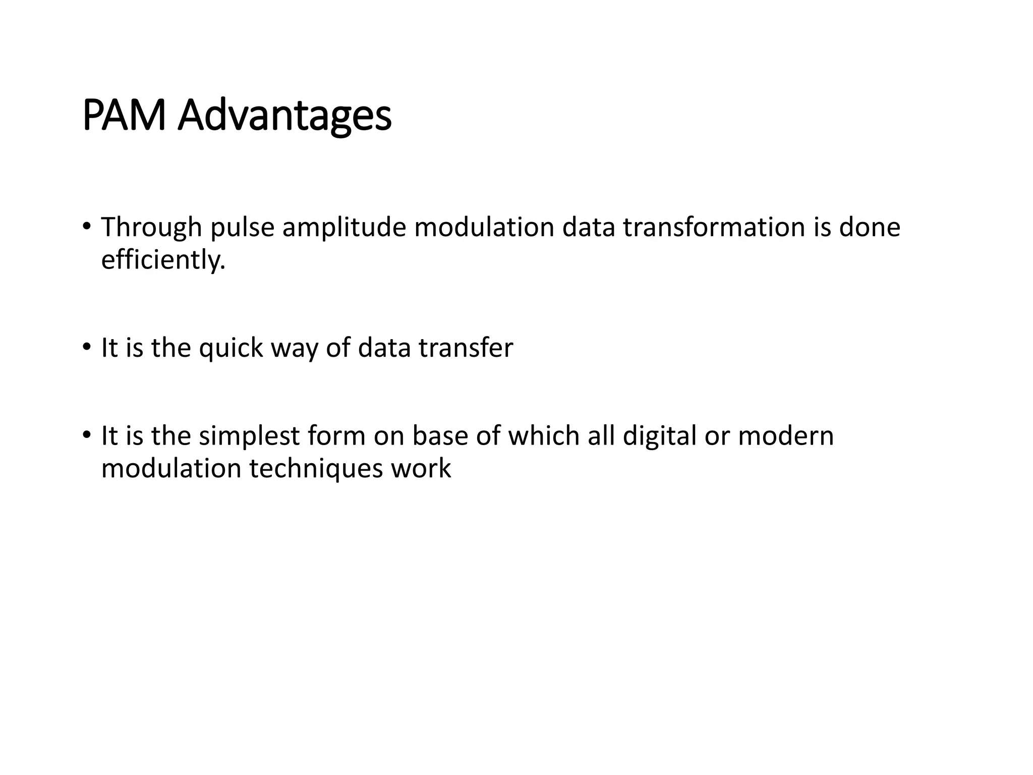PAM Advantages
• Through pulse amplitude modulation data transformation is done
efficiently.
• It is the quick way of data transfer
• It is the simplest form on base of which all digital or modern
modulation techniques work
 