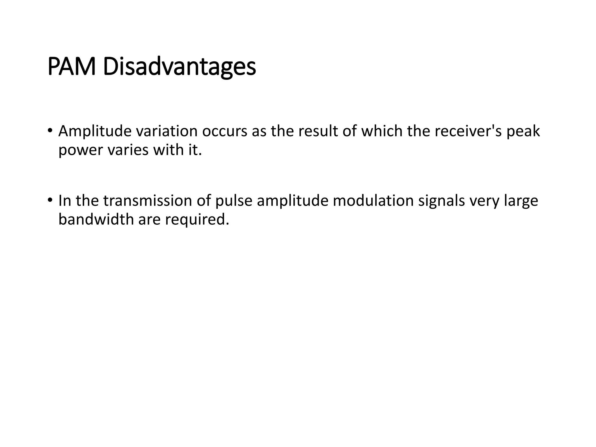 PAM Disadvantages
• Amplitude variation occurs as the result of which the receiver's peak
power varies with it.
• In the transmission of pulse amplitude modulation signals very large
bandwidth are required.
 