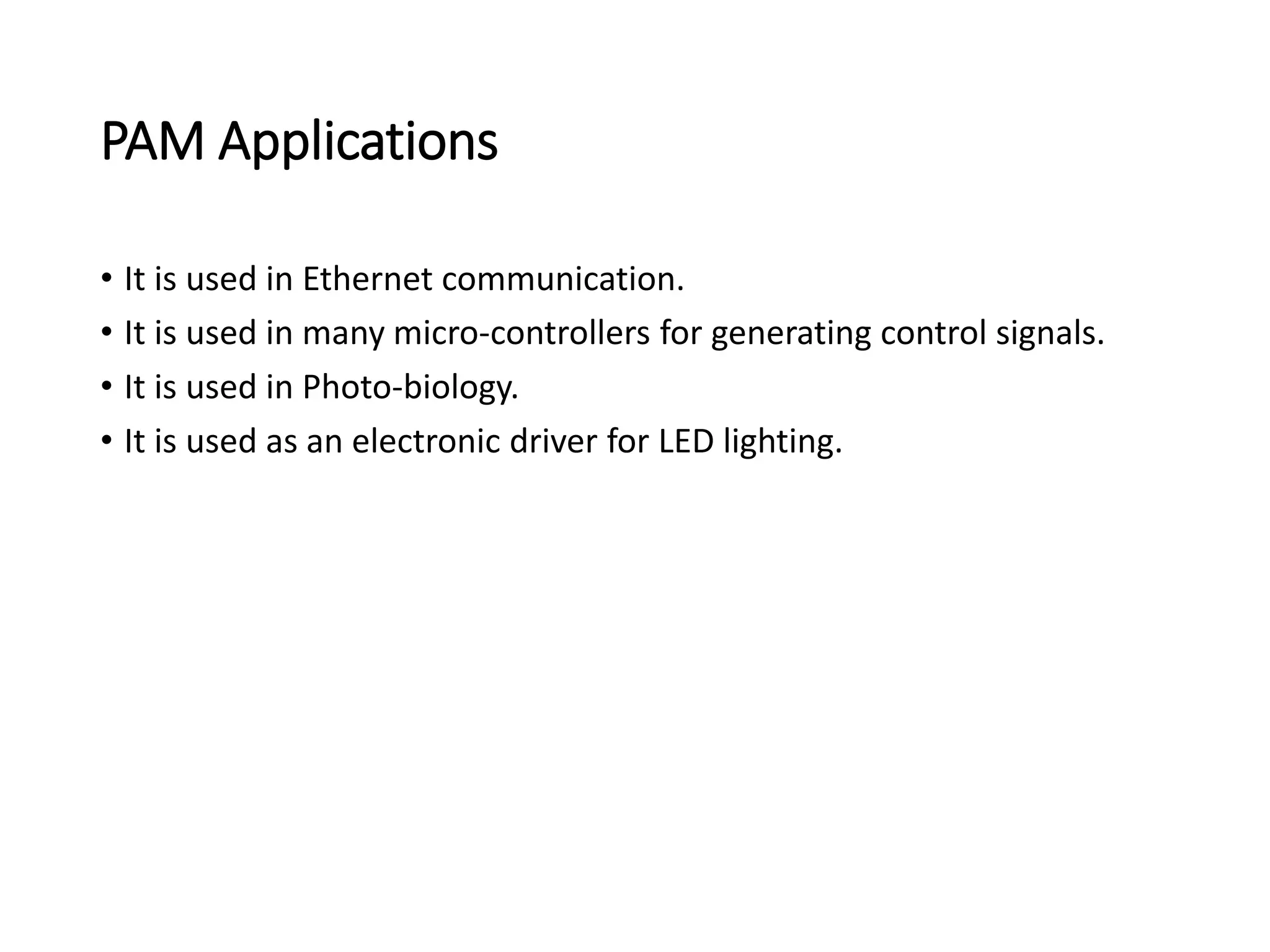 PAM Applications
• It is used in Ethernet communication.
• It is used in many micro-controllers for generating control signals.
• It is used in Photo-biology.
• It is used as an electronic driver for LED lighting.
 