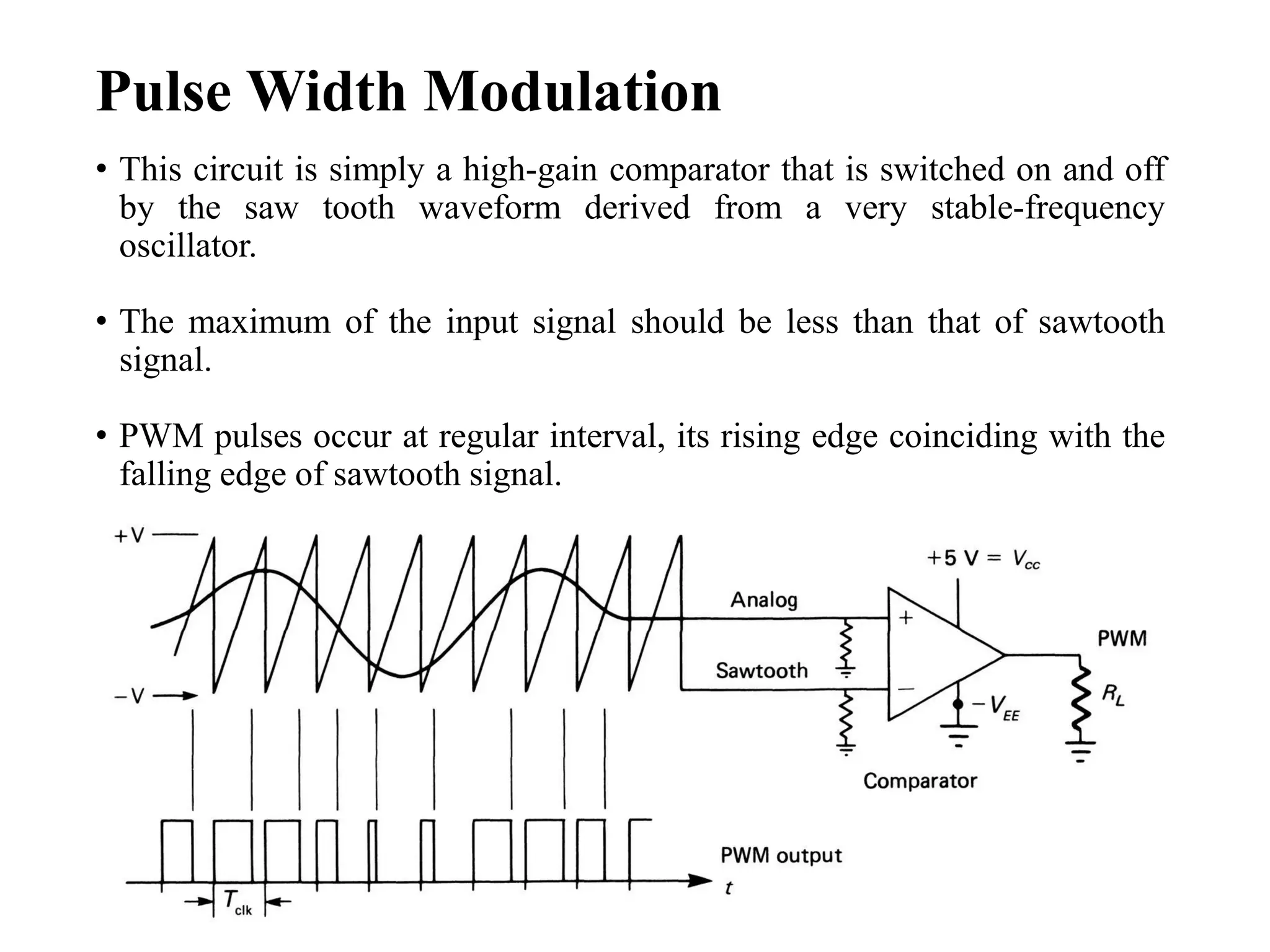 Pulse Width Modulation
• This circuit is simply a high-gain comparator that is switched on and off
by the saw tooth waveform derived from a very stable-frequency
oscillator.
• The maximum of the input signal should be less than that of sawtooth
signal.
• PWM pulses occur at regular interval, its rising edge coinciding with the
falling edge of sawtooth signal.
 