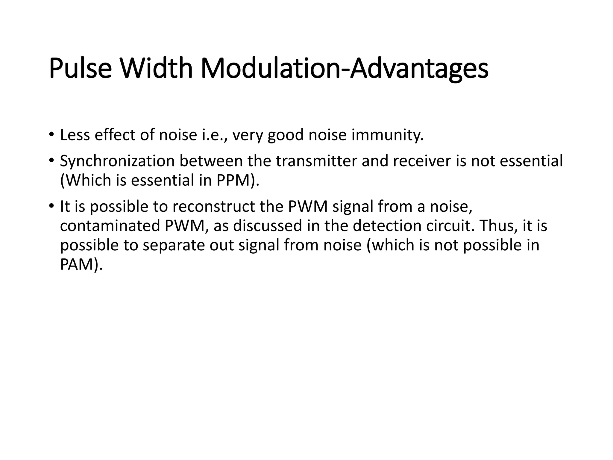 Pulse Width Modulation-Advantages
• Less effect of noise i.e., very good noise immunity.
• Synchronization between the transmitter and receiver is not essential
(Which is essential in PPM).
• It is possible to reconstruct the PWM signal from a noise,
contaminated PWM, as discussed in the detection circuit. Thus, it is
possible to separate out signal from noise (which is not possible in
PAM).
 