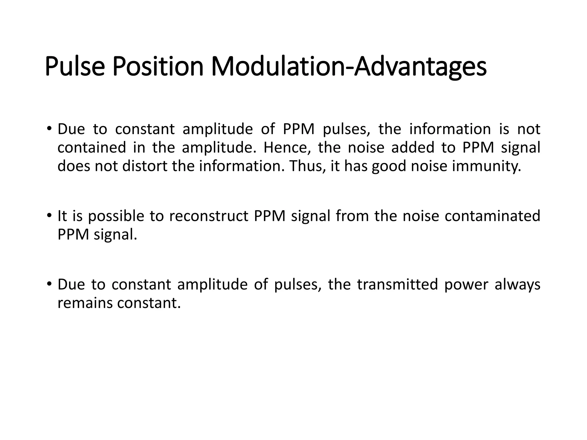 Pulse Position Modulation-Advantages
• Due to constant amplitude of PPM pulses, the information is not
contained in the amplitude. Hence, the noise added to PPM signal
does not distort the information. Thus, it has good noise immunity.
• It is possible to reconstruct PPM signal from the noise contaminated
PPM signal.
• Due to constant amplitude of pulses, the transmitted power always
remains constant.
 