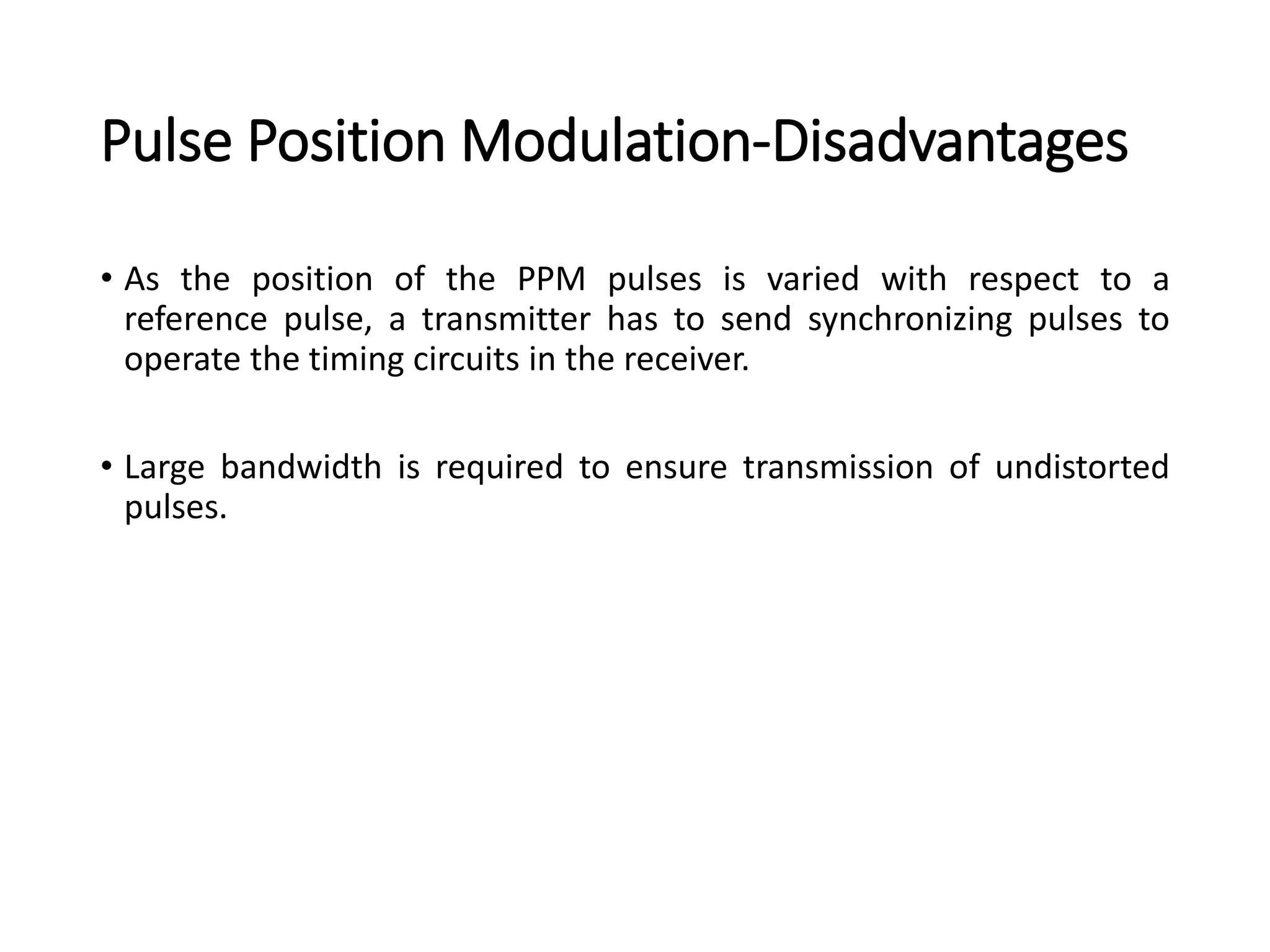 Pulse Position Modulation-Disadvantages
• As the position of the PPM pulses is varied with respect to a
reference pulse, a transmitter has to send synchronizing pulses to
operate the timing circuits in the receiver.
• Large bandwidth is required to ensure transmission of undistorted
pulses.
 