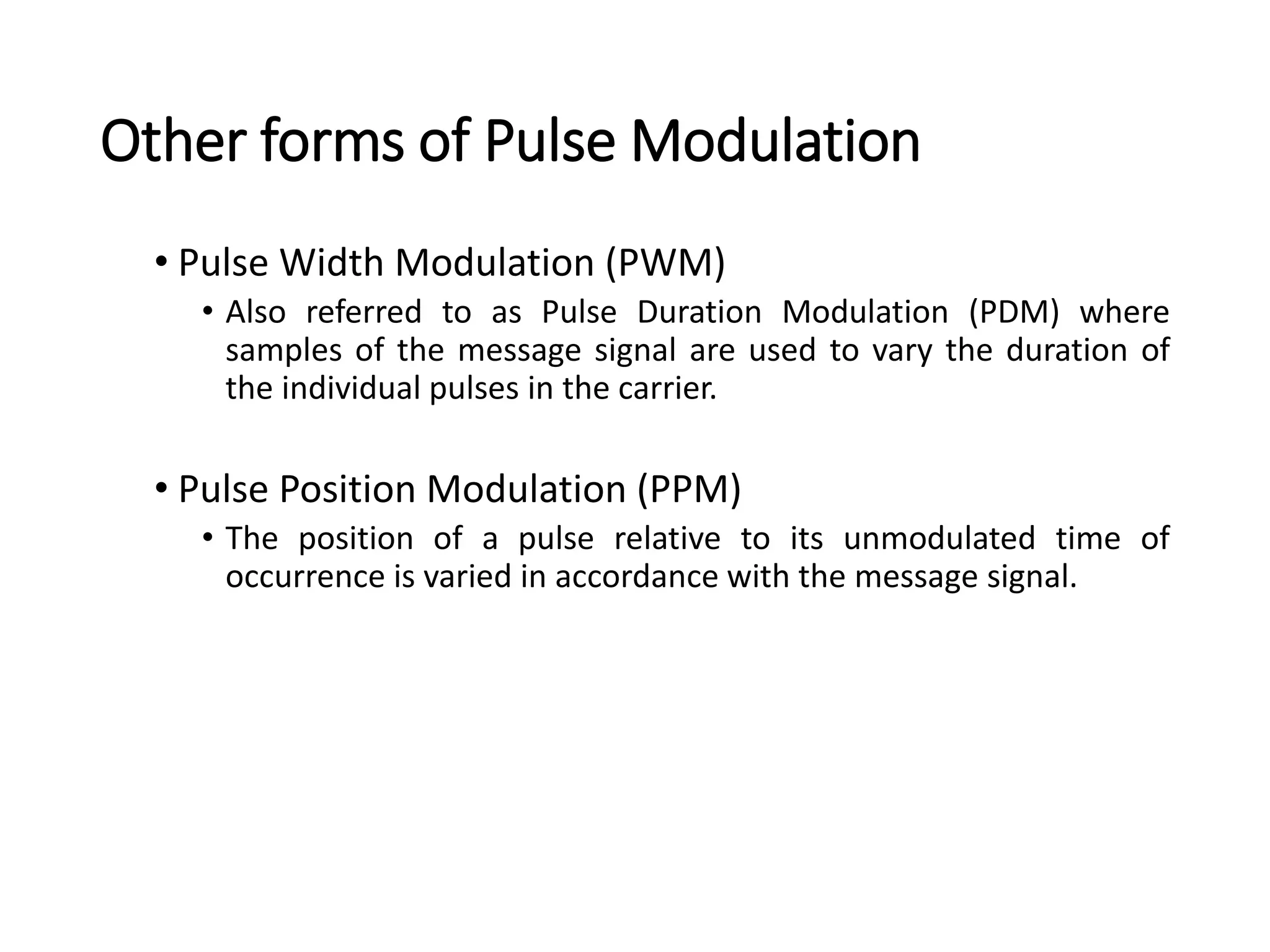 Other forms of Pulse Modulation
• Pulse Width Modulation (PWM)
• Also referred to as Pulse Duration Modulation (PDM) where
samples of the message signal are used to vary the duration of
the individual pulses in the carrier.
• Pulse Position Modulation (PPM)
• The position of a pulse relative to its unmodulated time of
occurrence is varied in accordance with the message signal.
 