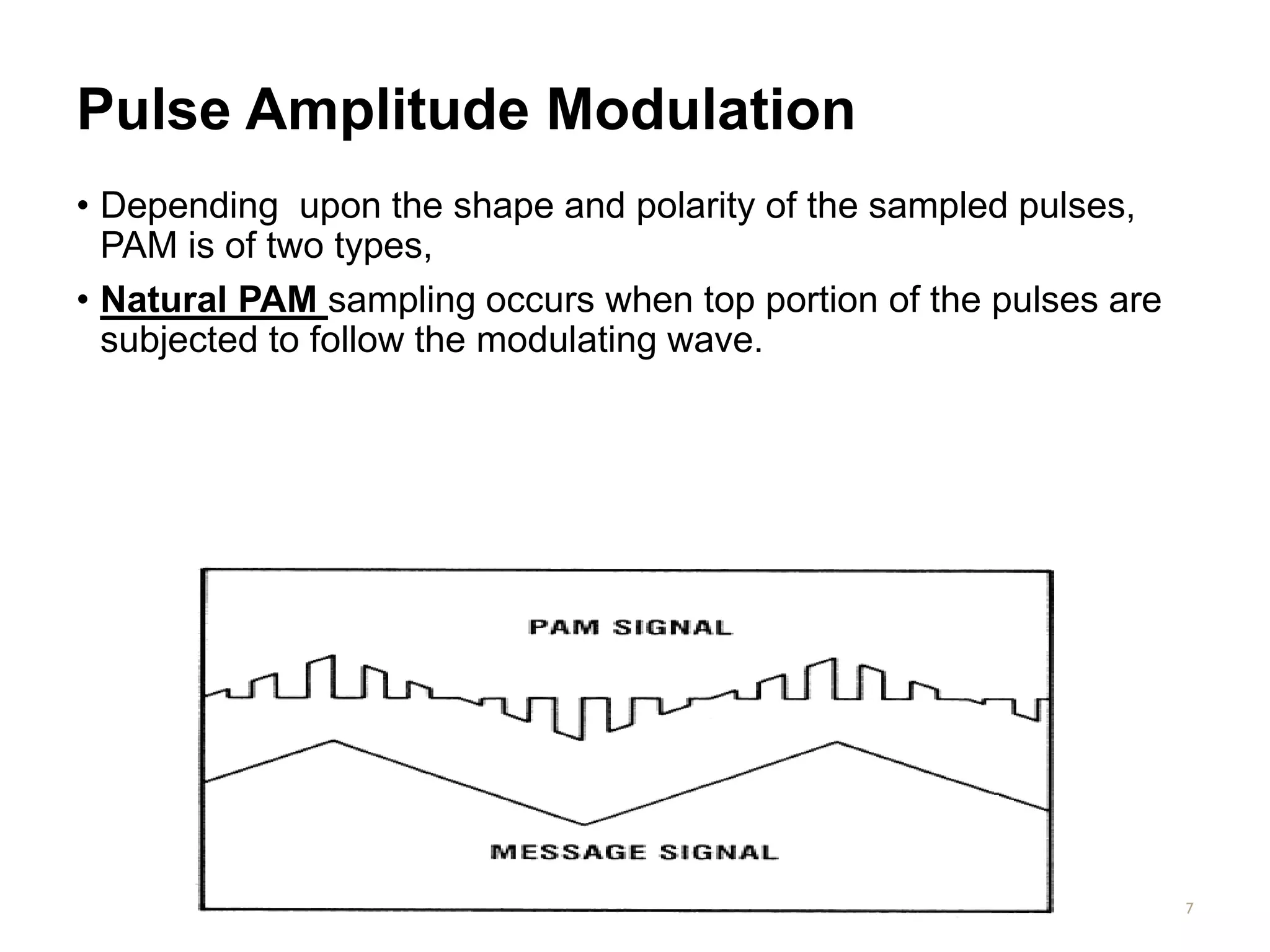 Pulse Amplitude Modulation
• Depending upon the shape and polarity of the sampled pulses,
PAM is of two types,
• Natural PAM sampling occurs when top portion of the pulses are
subjected to follow the modulating wave.
7
 