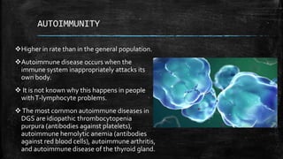 AUTOIMMUNITY
Higher in rate than in the general population.
Autoimmune disease occurs when the
immune system inappropriately attacks its
own body.
 It is not known why this happens in people
withT-lymphocyte problems.
The most common autoimmune diseases in
DGS are idiopathic thrombocytopenia
purpura (antibodies against platelets),
autoimmune hemolytic anemia (antibodies
against red blood cells), autoimmune arthritis,
and autoimmune disease of the thyroid gland.
 