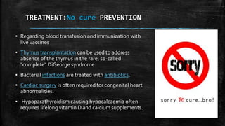 TREATMENT:No cure PREVENTION
▪ Regarding blood transfusion and immunization with
live vaccines
▪ Thymus transplantation can be used to address
absence of the thymus in the rare, so-called
"complete" DiGeorge syndrome
▪ Bacterial infections are treated with antibiotics.
▪ Cardiac surgery is often required for congenital heart
abnormalities.
▪ Hypoparathyroidism causing hypocalcaemia often
requires lifelong vitamin D and calcium supplements.
 