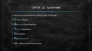 ▪ Not an actual syndrome, rather a type of disorder
▪ Cardiac effects
▪ Abnormal facial features
▪ Thymic hypoplasia
▪ Cleft palate
▪ Hypocalcaemia
▪ 22 –refers to the chromosome
CATCH 22 Syndrome
 