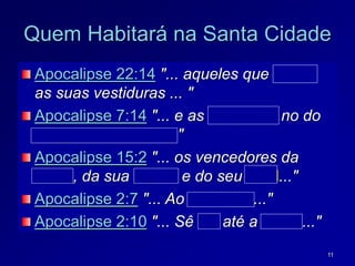 11
Quem Habitará na Santa Cidade
Apocalipse 22:14 "... aqueles que lavam
as suas vestiduras ... "
Apocalipse 7:14 "... e as alvejaram no do
sangue do Cordeiro."
Apocalipse 15:2 "... os vencedores da
besta, da sua marca e do seu sinal..."
Apocalipse 2:7 "... Ao vencedor..."
Apocalipse 2:10 "... Sê fiel até a morte..."
 