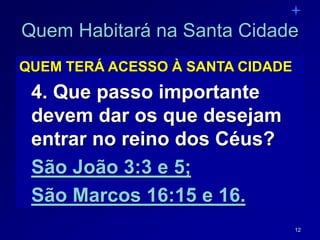 12
Quem Habitará na Santa Cidade
QUEM TERÁ ACESSO À SANTA CIDADE
4. Que passo importante
devem dar os que desejam
entrar no reino dos Céus?
São João 3:3 e 5;
São Marcos 16:15 e 16.
 