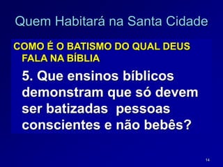 14
Quem Habitará na Santa Cidade
COMO É O BATISMO DO QUAL DEUS
FALA NA BÍBLIA
5. Que ensinos bíblicos
demonstram que só devem
ser batizadas pessoas
conscientes e não bebês?
 