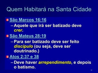 16
Quem Habitará na Santa Cidade
São Marcos 16:16
–Aquele que irá ser batizado deve
crer.
São Mateus 28:19
–Para ser batizado deve ser feito
discípulo (ou seja, deve ser
doutrinado.)
Atos 2:37 e 38
–Deve haver arrependimento, e depois
o batismo.
 