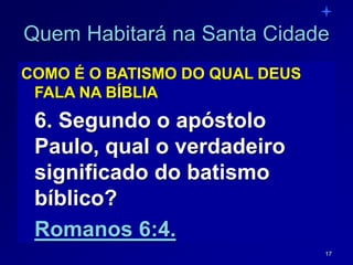 17
Quem Habitará na Santa Cidade
COMO É O BATISMO DO QUAL DEUS
FALA NA BÍBLIA
6. Segundo o apóstolo
Paulo, qual o verdadeiro
significado do batismo
bíblico?
Romanos 6:4.
 