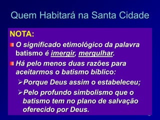 18
Quem Habitará na Santa Cidade
NOTA:
O significado etimológico da palavra
batismo é imergir, mergulhar.
Há pelo menos duas razões para
aceitarmos o batismo bíblico:
Porque Deus assim o estabeleceu;
Pelo profundo simbolismo que o
batismo tem no plano de salvação
oferecido por Deus.
 
