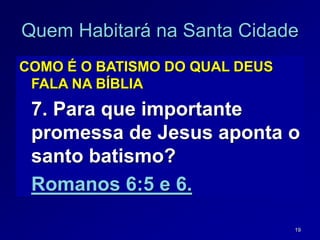 19
Quem Habitará na Santa Cidade
COMO É O BATISMO DO QUAL DEUS
FALA NA BÍBLIA
7. Para que importante
promessa de Jesus aponta o
santo batismo?
Romanos 6:5 e 6.
 