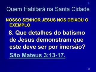 20
Quem Habitará na Santa Cidade
NOSSO SENHOR JESUS NOS DEIXOU O
EXEMPLO
8. Que detalhes do batismo
de Jesus demonstram que
este deve ser por imersão?
São Mateus 3:13-17.
 