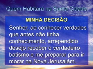 Quem Habitará na Santa Cidade
MINHA DECISÃO
Senhor, ao conhecer verdades
que antes não tinha
conhecimento, arrependido
desejo receber o verdadeiro
batismo e me preparar para ir
morar na Nova Jerusalém.
 