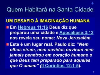 3
Quem Habitará na Santa Cidade
UM DESAFIO À IMAGINAÇÃO HUMANA
Em Hebreus 11:16 Deus diz que
preparou uma cidade e Apocalipse:3:12
nos revela seu nome: Nova Jerusalém.
Este é um lugar real. Paulo diz: “Nem
olhos viram, nem ouvidos ouviram nem
jamais penetrou em coração humano o
que Deus tem preparado para aqueles
que O amam” (II Coríntios 12:1-5).
 