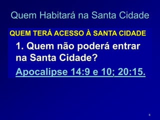6
QUEM TERÁ ACESSO À SANTA CIDADE
1. Quem não poderá entrar
na Santa Cidade?
Apocalipse 14:9 e 10; 20:15.
Quem Habitará na Santa Cidade
 