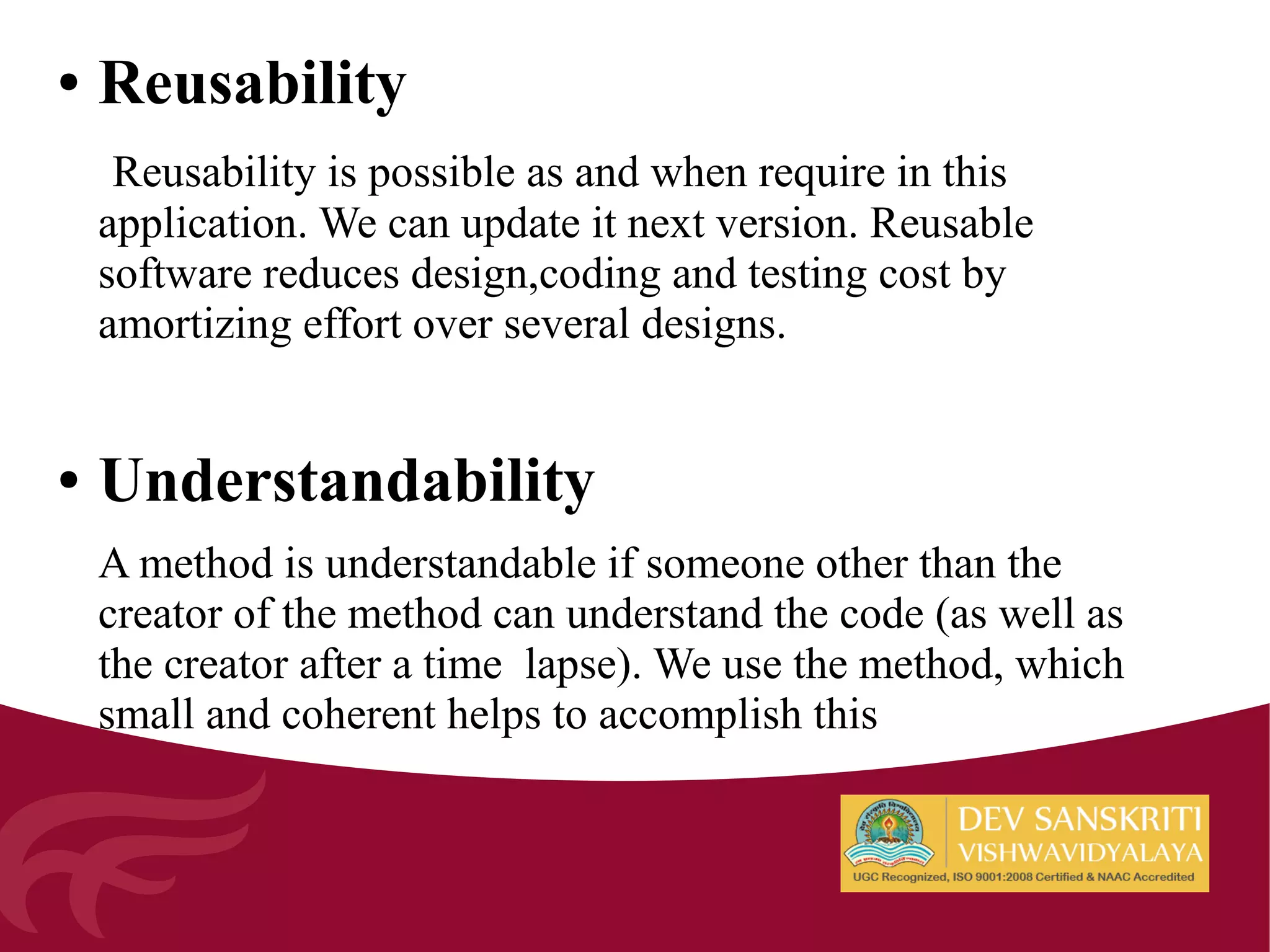 ● Reusability
Reusability is possible as and when require in this
application. We can update it next version. Reusable
software reduces design,coding and testing cost by
amortizing effort over several designs.
● Understandability
A method is understandable if someone other than the
creator of the method can understand the code (as well as
the creator after a time lapse). We use the method, which
small and coherent helps to accomplish this
 