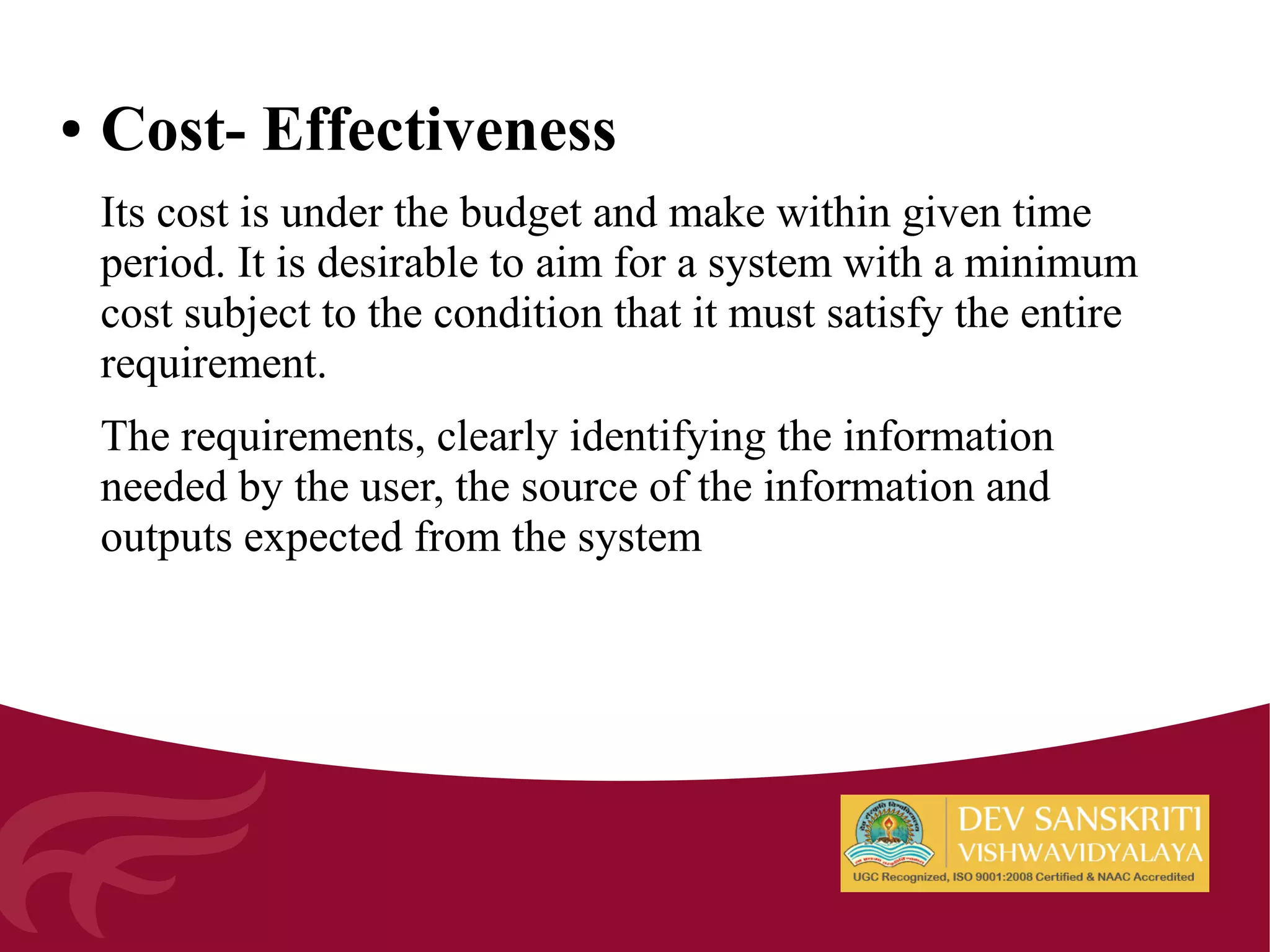 ● Cost- Effectiveness
Its cost is under the budget and make within given time
period. It is desirable to aim for a system with a minimum
cost subject to the condition that it must satisfy the entire
requirement.
The requirements, clearly identifying the information
needed by the user, the source of the information and
outputs expected from the system
 