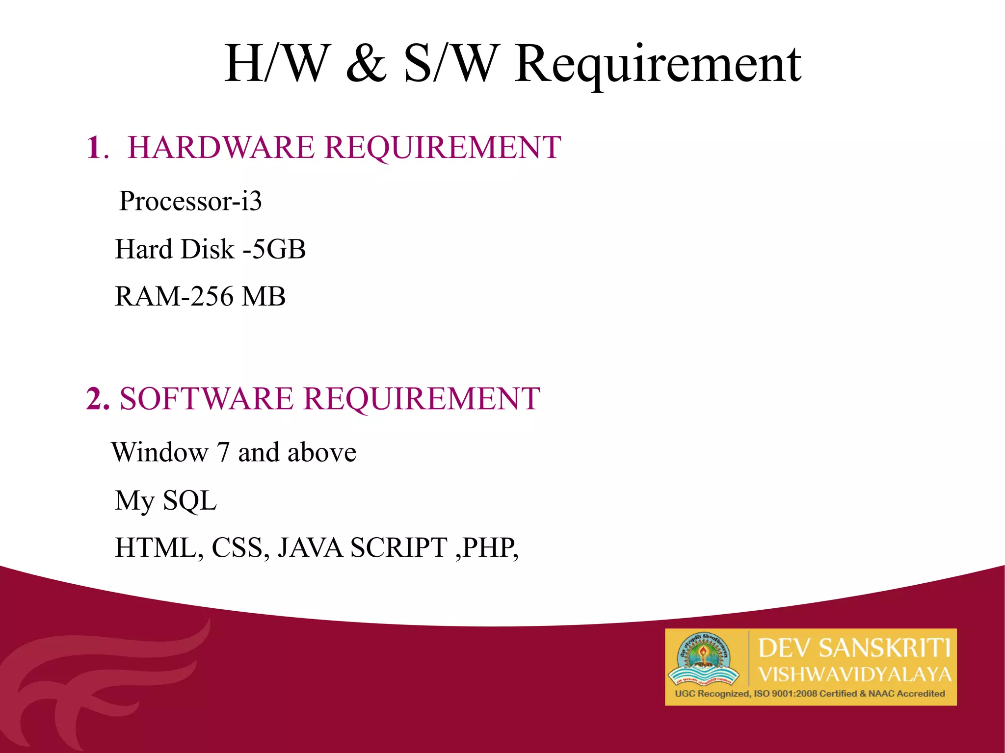 H/W & S/W Requirement
1. HARDWARE REQUIREMENT
Processor-i3
Hard Disk -5GB
RAM-256 MB
2. SOFTWARE REQUIREMENT
Window 7 and above
My SQL
HTML, CSS, JAVA SCRIPT ,PHP,
 
