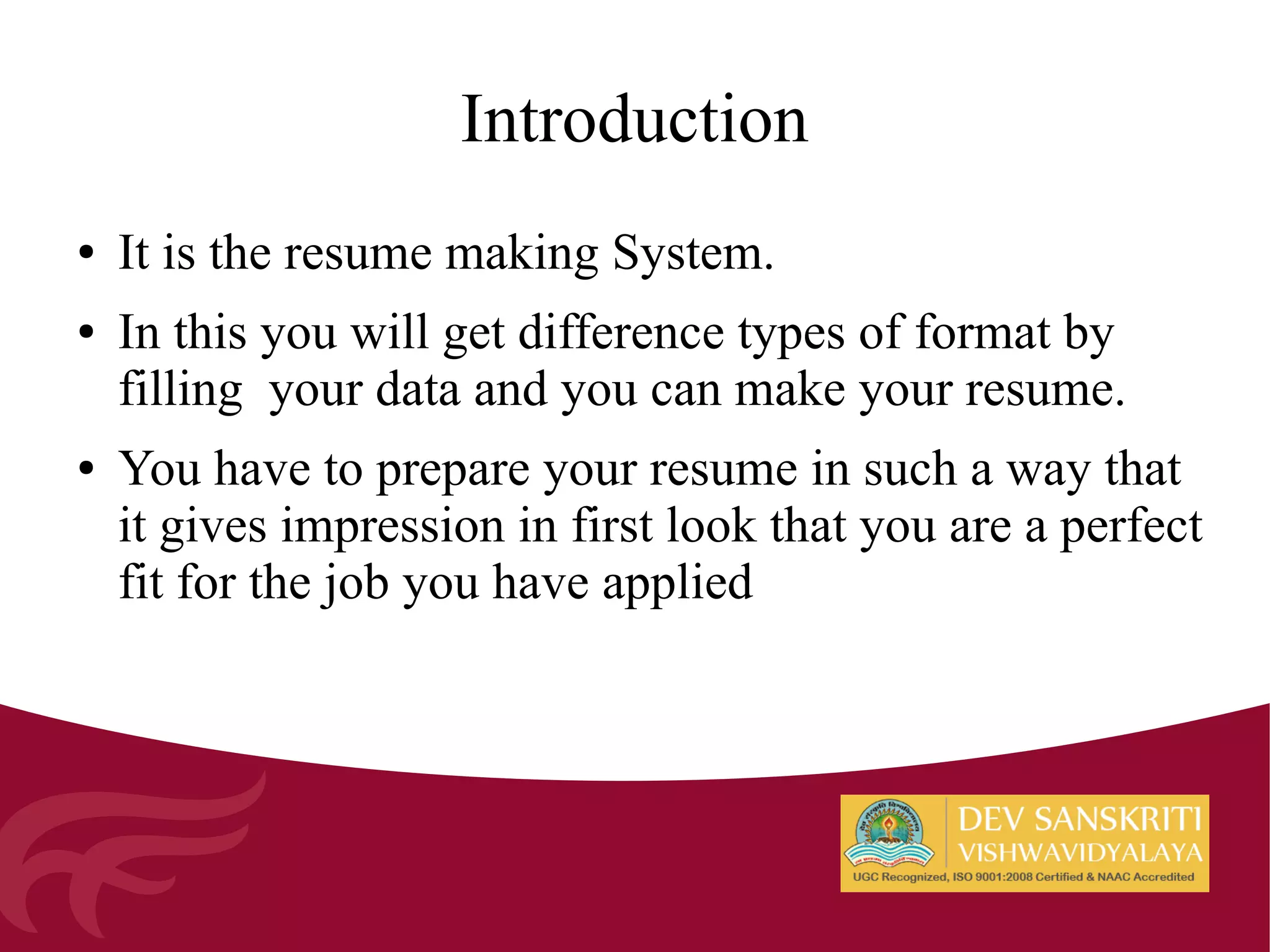 ● It is the resume making System.
● In this you will get difference types of format by
filling your data and you can make your resume.
● You have to prepare your resume in such a way that
it gives impression in first look that you are a perfect
fit for the job you have applied
Introduction
 