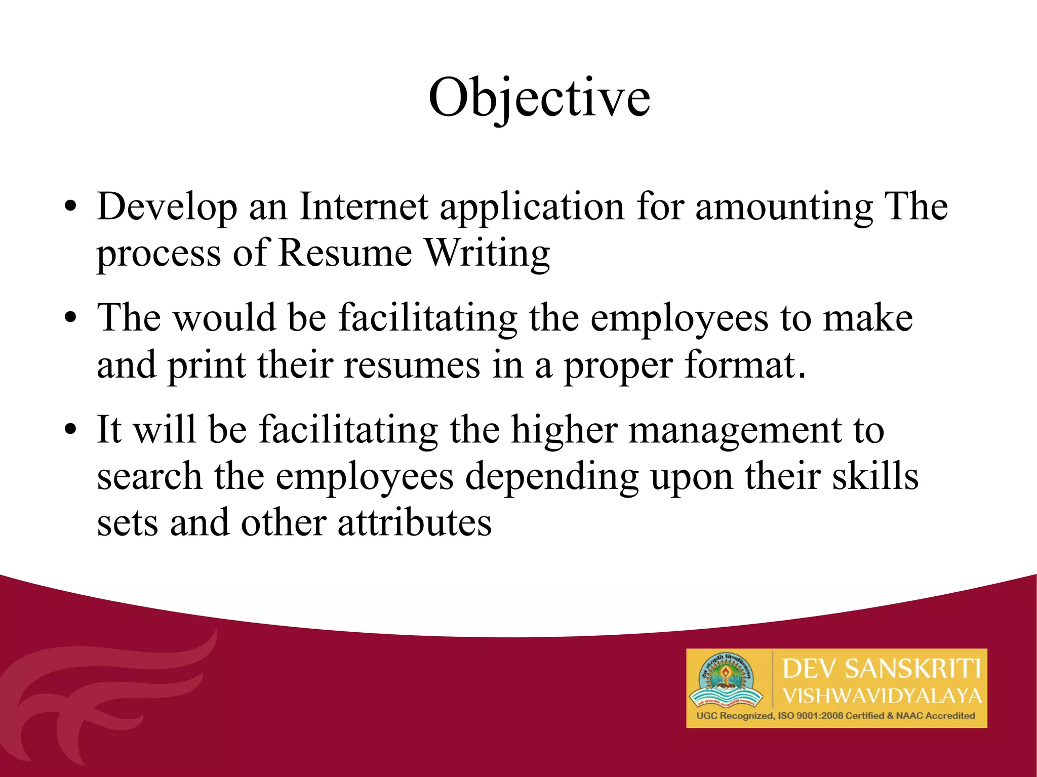 Objective
● Develop an Internet application for amounting The
process of Resume Writing
● The would be facilitating the employees to make
and print their resumes in a proper format.
● It will be facilitating the higher management to
search the employees depending upon their skills
sets and other attributes
 