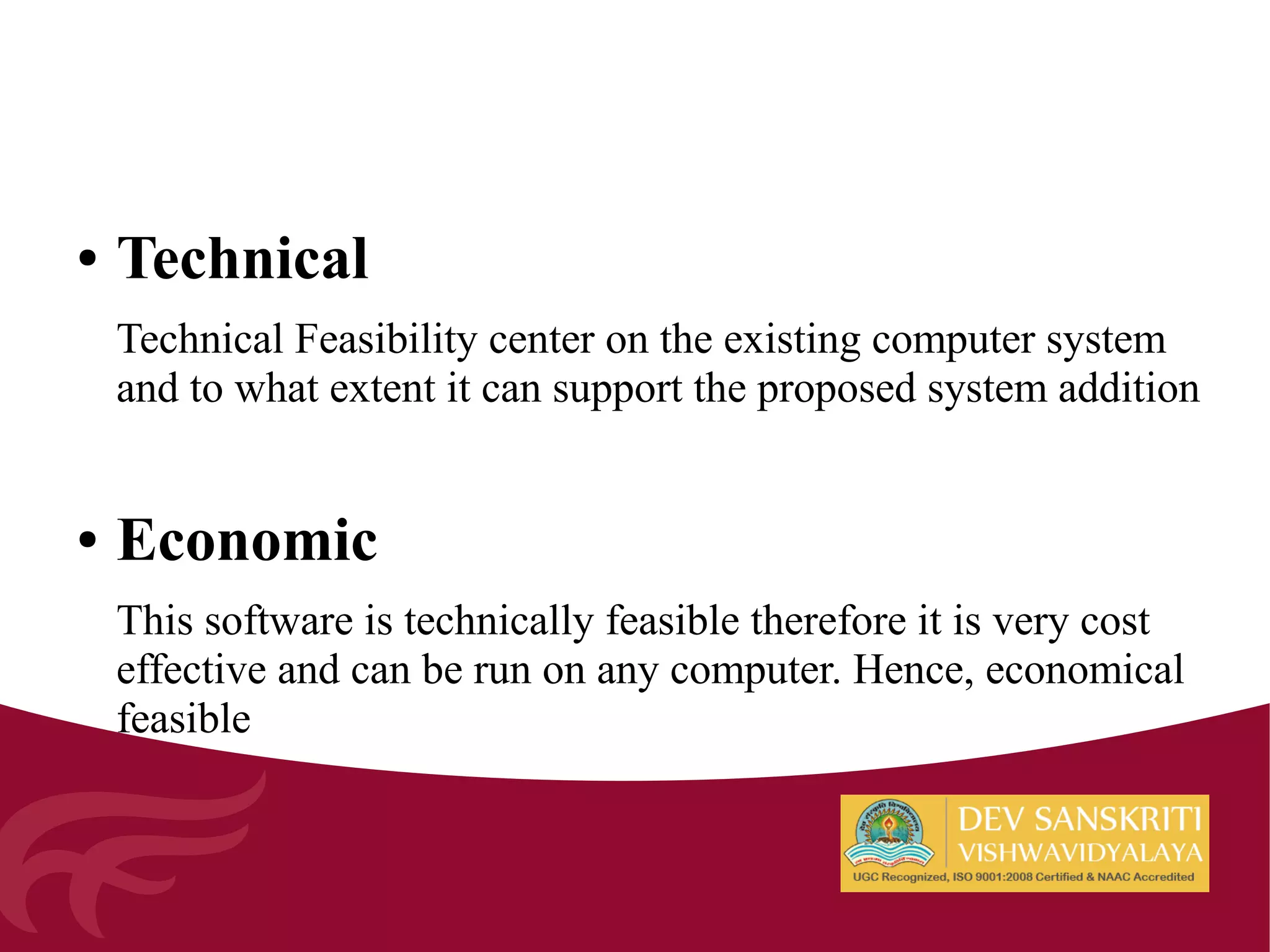 ● Technical
Technical Feasibility center on the existing computer system
and to what extent it can support the proposed system addition
● Economic
This software is technically feasible therefore it is very cost
effective and can be run on any computer. Hence, economical
feasible
 