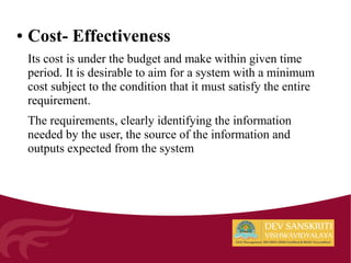 ● Cost- Effectiveness
Its cost is under the budget and make within given time
period. It is desirable to aim for a system with a minimum
cost subject to the condition that it must satisfy the entire
requirement.
The requirements, clearly identifying the information
needed by the user, the source of the information and
outputs expected from the system
 