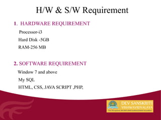 H/W & S/W Requirement
1. HARDWARE REQUIREMENT
Processor-i3
Hard Disk -5GB
RAM-256 MB
2. SOFTWARE REQUIREMENT
Window 7 and above
My SQL
HTML, CSS, JAVA SCRIPT ,PHP,
 