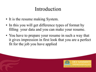 ● It is the resume making System.
● In this you will get difference types of format by
filling your data and you can make your resume.
● You have to prepare your resume in such a way that
it gives impression in first look that you are a perfect
fit for the job you have applied
Introduction
 