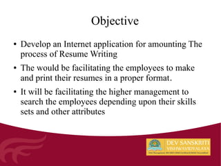 Objective
● Develop an Internet application for amounting The
process of Resume Writing
● The would be facilitating the employees to make
and print their resumes in a proper format.
● It will be facilitating the higher management to
search the employees depending upon their skills
sets and other attributes
 