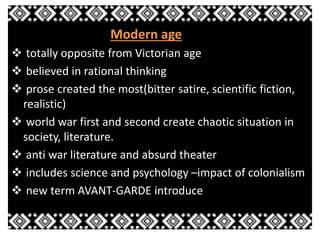 Modern age 
 totally opposite from Victorian age 
 believed in rational thinking 
 prose created the most(bitter satire, scientific fiction, 
realistic) 
 world war first and second create chaotic situation in 
society, literature. 
 anti war literature and absurd theater 
 includes science and psychology –impact of colonialism 
 new term AVANT-GARDE introduce 
 