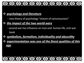 psychology and literature 
- new theory of psychology “stream of consciousness” 
 the impact of the two world wars 
- second war has influence on man and human life, anti-war 
book 
 symbolism, formalism, individuality and absurdity 
 experimentation was one of the finest qualities of this 
age 
 