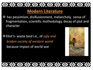 Modern Literature 
 has pessimism, disillusionment, melancholy, sense of 
fragmentation, scientific methodology, decay of plot and 
character 
Eliot’s- waste land i.e., of ugly and 
broken society of western world 
because impact of world war 
 