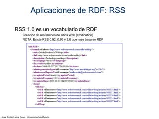 Aplicaciones de RDF: RSS
RSS 1.0 es un vocabulario de RDF
Creación de resúmenes de sitios Web (syndication)
NOTA: Existe RSS 0.92, 0.93 y 2.0 que nose basa en RDF

Jose Emilio Labra Gayo - Universidad de Oviedo

 