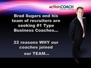 Brad Sugars and his
team of recruiters are
   seeking #1 Type
 Business Coaches…


22 reasons WHY our
  coaches joined
     our TEAM…
 