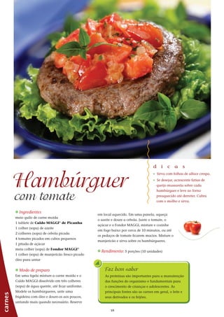 1010
_ Ingredientes
meio quilo de carne moída
1 tablete de Caldo MAGGI®
de Picanha
1 colher (sopa) de azeite
2 colheres (sopa) de cebola picada
4 tomates picados em cubos pequenos
1 pitada de açúcar
meia colher (sopa) de Fondor MAGGI®
1 colher (sopa) de manjericão fresco picado
óleo para untar
_ Modo de preparo
Em uma tigela misture a carne moída e o
Caldo MAGGI dissolvido em três colheres
(sopa) de água quente, até ficar uniforme.
Modele os hambúrgueres, unte uma
frigideira com óleo e doure-os aos poucos,
untando mais quando necessário. Reserve
Faz bem saber
As proteínas são importantes para a manutenção
das funções do organismo e fundamentais para
o crescimento de crianças e adolescentes. As
principais fontes são as carnes em geral, o leite e
seus derivados e os feijões.
Hambúrguer
com tomate
d i c a s
_ Sirva com folhas de alface crespa.
_ Se desejar, acrescente fatias de
queijo mussarela sobre cada
hambúrguer e leve ao forno
preaquecido até derreter. Cubra
com o molho e sirva.
em local aquecido. Em uma panela, aqueça
o azeite e doure a cebola. Junte o tomate, o
açúcar e o Fondor MAGGI, misture e cozinhe
em fogo baixo por cerca de 10 minutos, ou até
os pedaços de tomate ficarem macios. Misture o
manjericão e sirva sobre os hambúrgueres.
_ Rendimento: 5 porções (10 unidades)
carnes
 