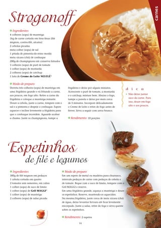 11
_ Ingredientes
4 colheres (sopa) de manteiga
1kg de carne cortada em tiras finas (filé
mignon, contra-filé, alcatra)
2 cebolas picadas
meia colher (sopa) de sal
1 pitada de pimenta-do-reino moída
meia xícara (chá) de conhaque
200g de champignons em conserva fatiados
3 colheres (sopa) de purê de tomate
1 colher (sopa) de mostarda
2 colheres (sopa) de catchup
1 lata de Creme de Leite NESTLÉ®
_ Modo de preparo
Derreta três colheres (sopa) de manteiga em
uma frigideira grande e vá fritando a carne,
aos poucos, em fogo alto. Retire a carne da
frigideira e coloque a manteiga restante.
Doure a cebola, junte a carne, tempere com o
sal e a pimenta e despeje o conhaque. Espere
aquecer e incline levemente a frigideira para
que o conhaque incendeie. Aguarde acabar
a chama. Junte os champignons, tampe a
Strogonoff
frigideira e deixe por alguns minutos.
Acrescente o purê de tomate, a mostarda
e o catchup, misture bem. Abaixe o fogo,
tampe a panela e deixe por mais cerca
de 5 minutos. Incorpore delicadamente
o Creme de Leite e retire do fogo antes de
ferver. Sirva a seguir com arroz branco.
_ Rendimento: 10 porções
d i c a
_ Não deixe juntar
suco da carne. Para
isso, doure em fogo
alto e aos poucos.
_ Ingredientes
300g de filé mignon em pedaços
1 cebola cortada em quatro
2 tomates sem sementes, em cubos
1 colher (sopa) de suco de limão
1 colher (sopa) de Gril MAGGI®
1 colher (sopa) de manteiga
2 colheres (sopa) de salsa picada
_ Modo de preparo
Em um espeto de metal ou madeira para churrasco,
intercale pedaços de carne com pedaços de cebola e
de tomate. Regue com o suco de limão, tempere com o
Gril MAGGI e reserve.
Em uma frigideira grande, aqueça a manteiga e doure
os espetinhos. Reserve, mantendo-os aquecidos.
Na mesma frigideira, junte cerca de meia xícara (chá)
de água, deixe levantar fervura até ficar levemente
encorpado. Junte a salsa, retire do fogo e sirva quente
sobre os espetinhos.
_ Rendimento: 2 espetos
Espetinhos
de filé e legumes carnes
 